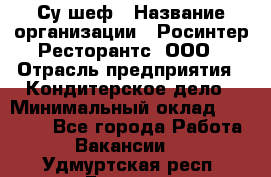 Су-шеф › Название организации ­ Росинтер Ресторантс, ООО › Отрасль предприятия ­ Кондитерское дело › Минимальный оклад ­ 53 000 - Все города Работа » Вакансии   . Удмуртская респ.,Глазов г.